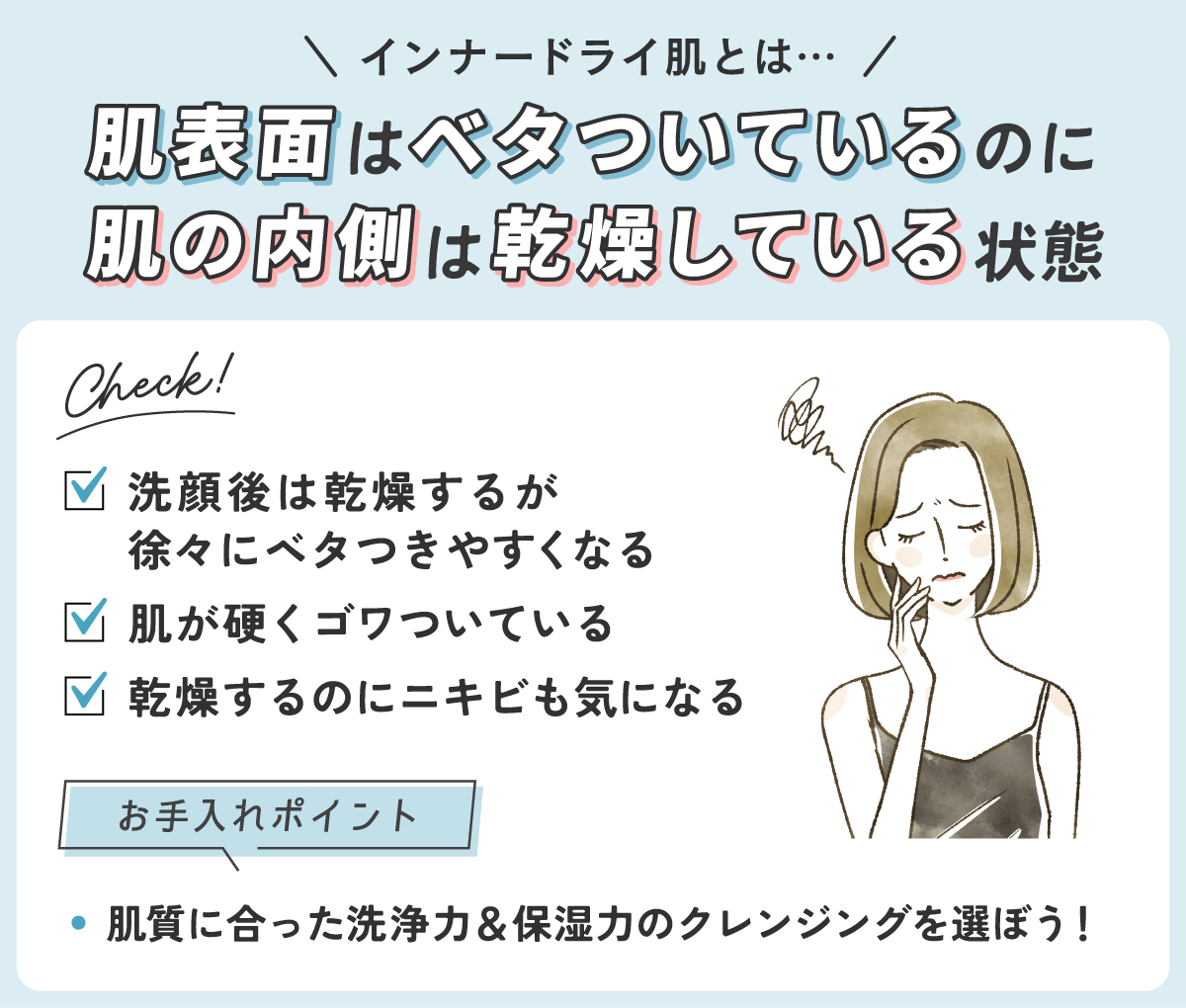 インナードライ肌とは肌表面はベタついているのに肌の内側は乾燥している状態です。洗顔後は乾燥するが徐々にベタつきやすくなったり乾燥するのにニキビも気になったり肌が硬くゴワついているかをチェック！肌質に合った洗浄力＆保湿力のクレンジングを選ぼう！