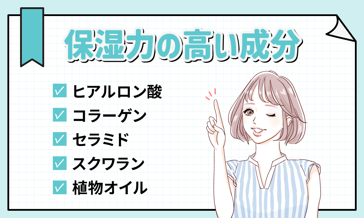 ヒアルロン酸・コラーゲン・セラミド・スクワラン・植物オイルなどの保湿力の高い成分が配合されているものを選ぼう。