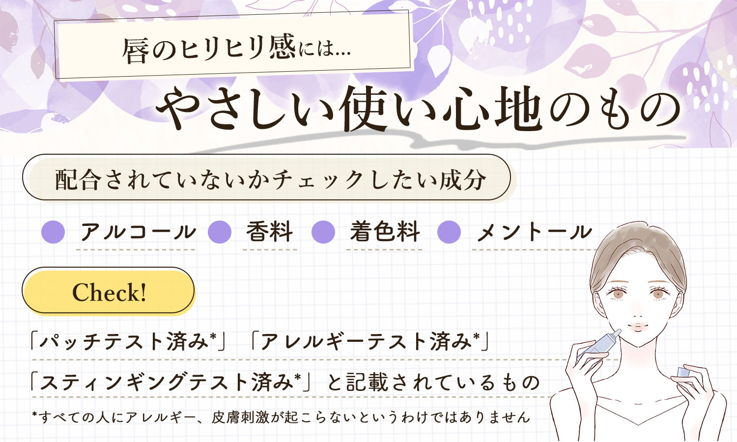 唇のヒリヒリ感にはやさしい使い心地のもの。配合されていないかチェックしたい成分はアルコール・香料・着色料・メントール。「パッチテスト済み*」「アレルギーテスト済み*」「スティンギングテスト済み*」と記載されているものをチェック。*すべての人にアレルギー、皮膚刺激が起こらないというわけではありません