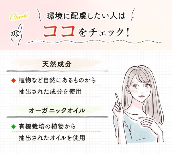 環境に配慮したい人は「天然成分」「オーガニックオイル」をチェック!天然成分は植物など自然にあるものから抽出された成分を使用している。オーガニックオイルは有機栽培の植物から抽出されたオイルを使用している。
