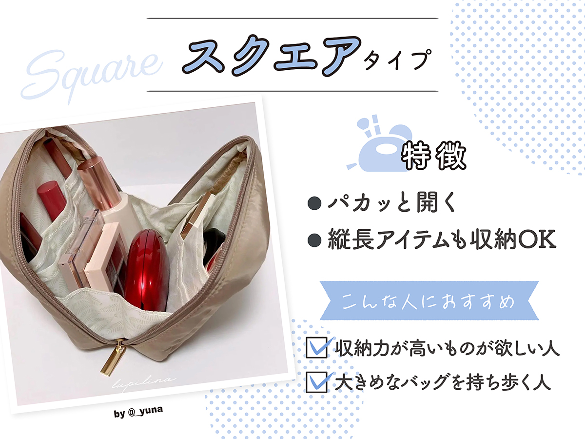 スクエアタイプの特徴はパカッと開き、縦長アイテムも収納OK。収納力が高いものが欲しい人や、大きめなバッグを持ち歩く人におすすめ。