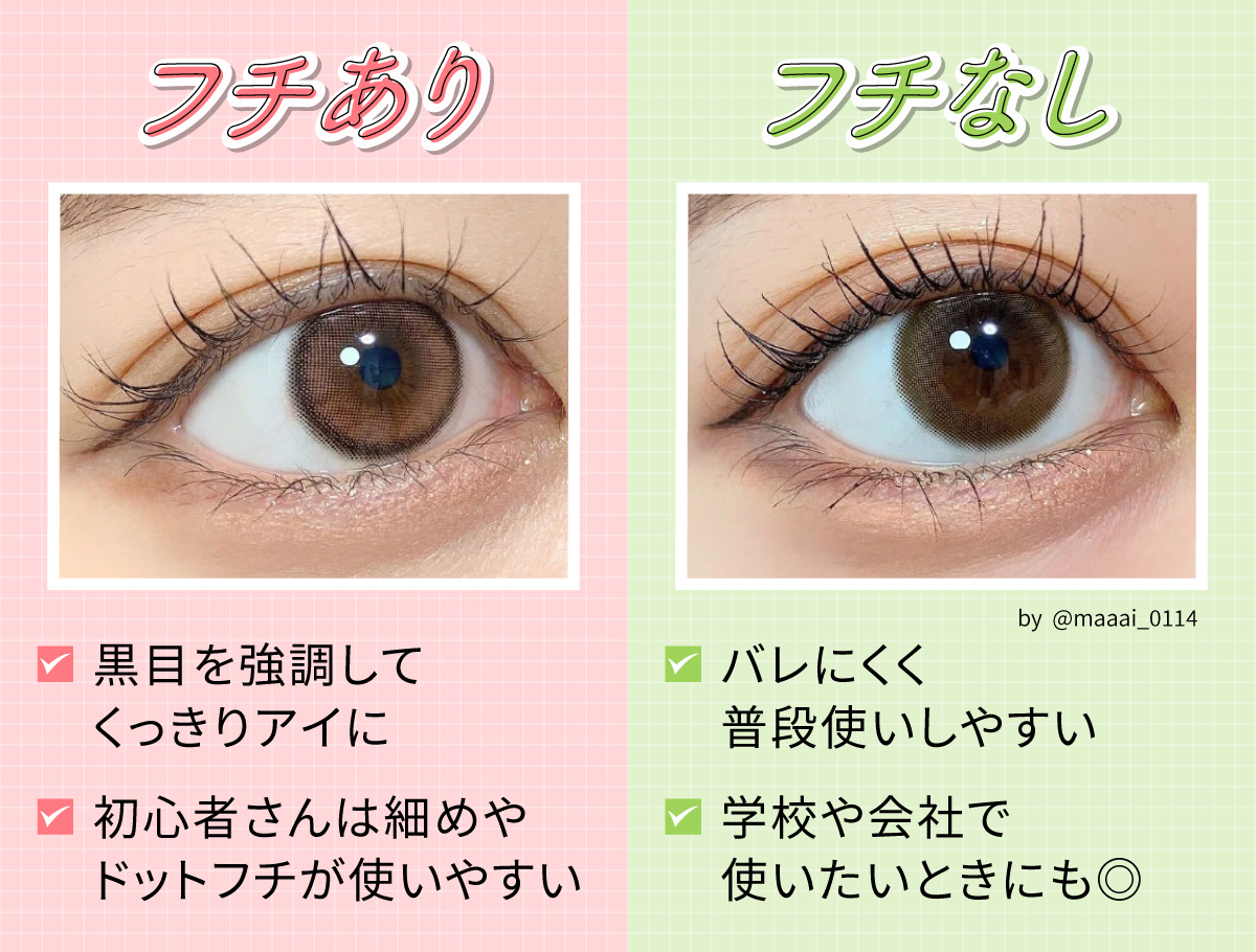 フチありは黒目を強調してくっきりアイに。初心者さんは細めやドットフチが使いやすいです。フチなしはバレにくく普段使いしやすいので学校や会社で使いたいときにもおすすめ。