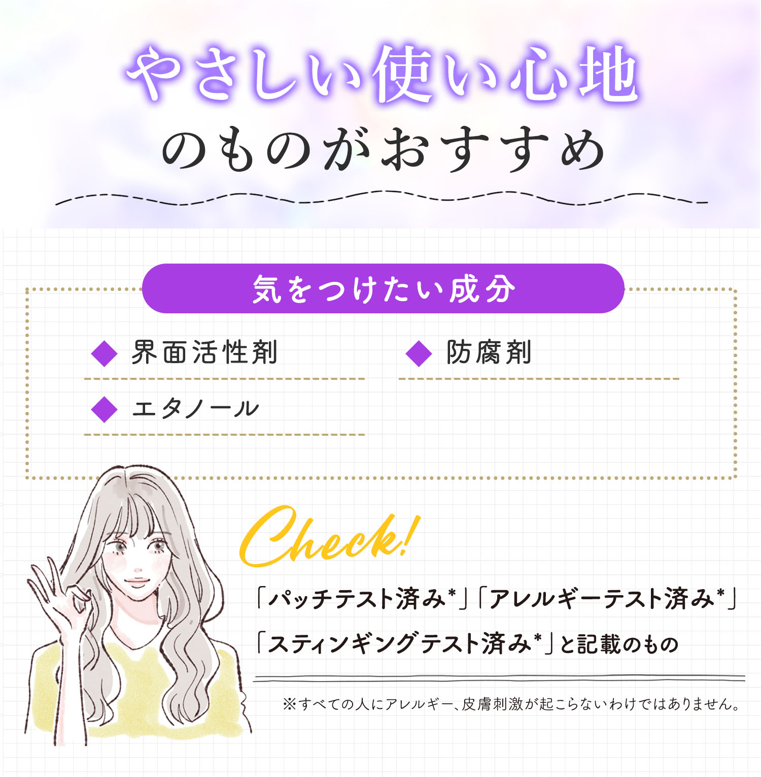 やさしい使い心地のものがおすすめ。気をつけたい成分は界面活性剤・エタノール・防腐剤。「パッチテスト済み*」「アレルギーテスト済み*」「スティンギングテスト済み*」と記載があるものがおすすめ。*すべての人にアレルギー、皮膚刺激が起こらないというわけではありません