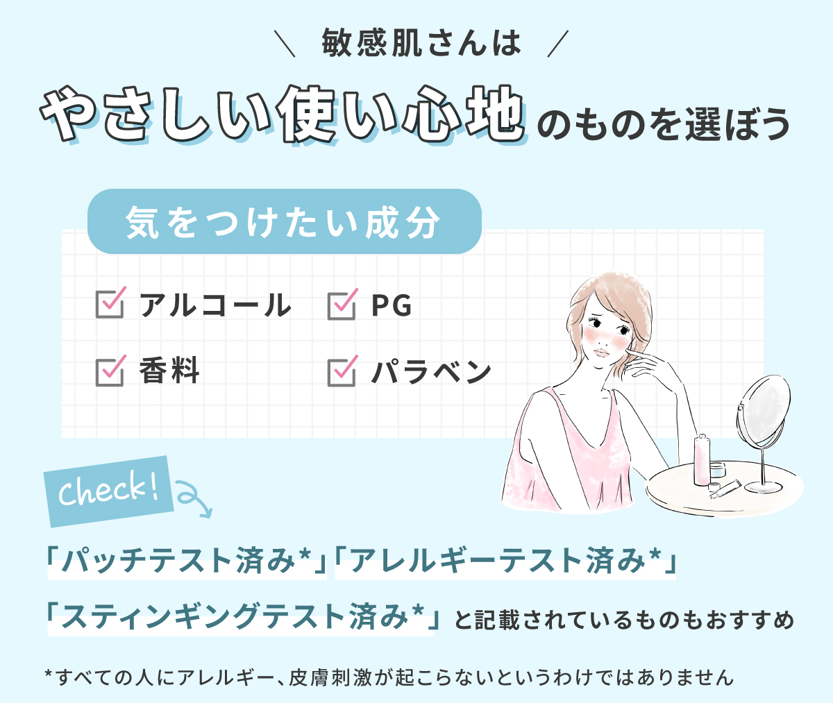 敏感肌さんはやさしい使い心地のものを選ぼう。気をつけたい成分はアルコール・PG・香料・パラベンです。「パッチテスト済み*」「アレルギーテスト済み*」「スティンギングテスト済み*」と記載されているものもおすすめ。*すべての人にアレルギー、皮膚刺激が起こらないというわけではありません