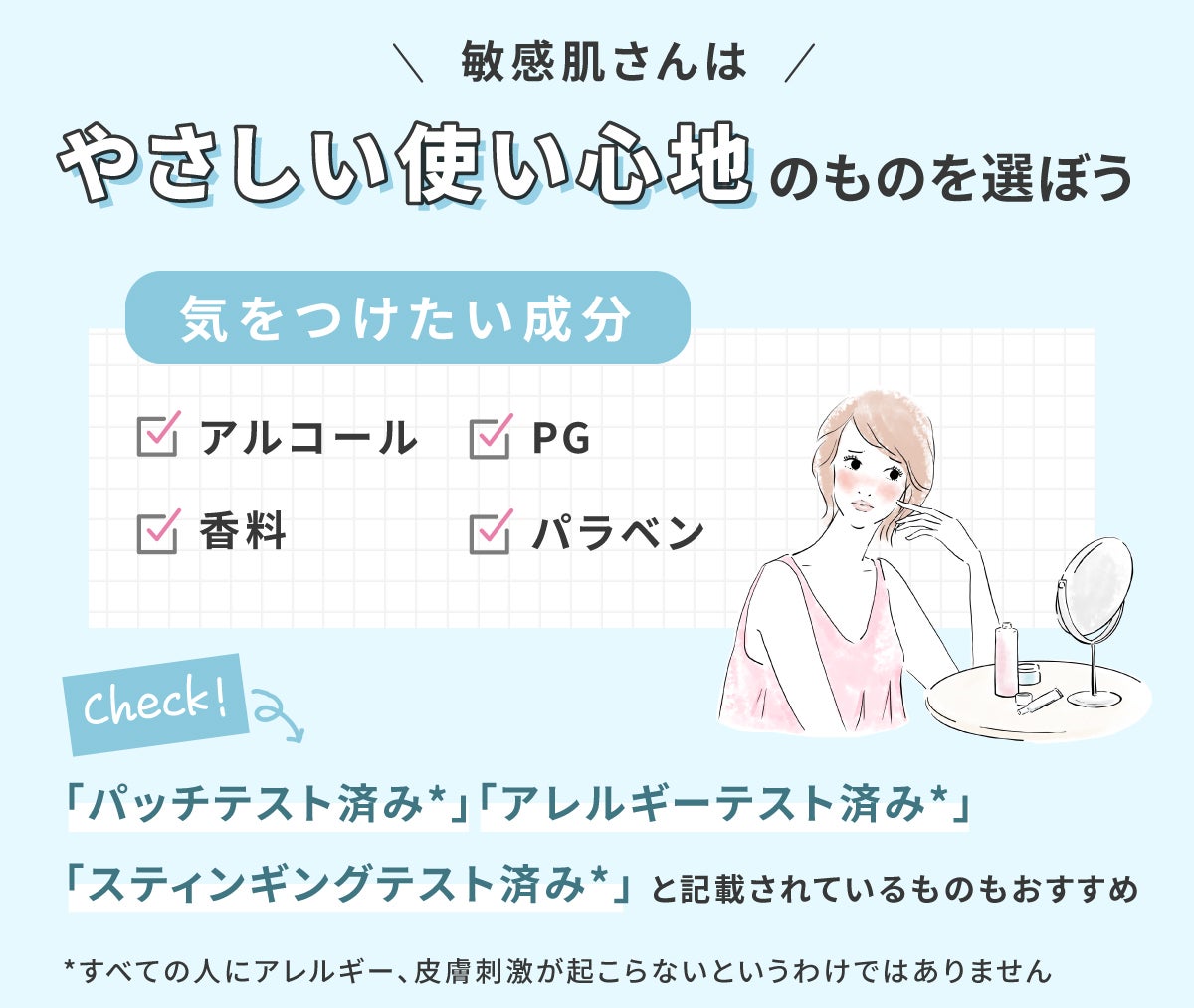 敏感肌さんはやさしい使い心地のものを選ぼう。気をつけたい成分はアルコール・PG・香料・パラベンです。「パッチテスト済み*」「アレルギーテスト済み*」「スティンギングテスト済み*」と記載されているものもおすすめ。*すべての人にアレルギー、皮膚刺激が起こらないというわけではありません