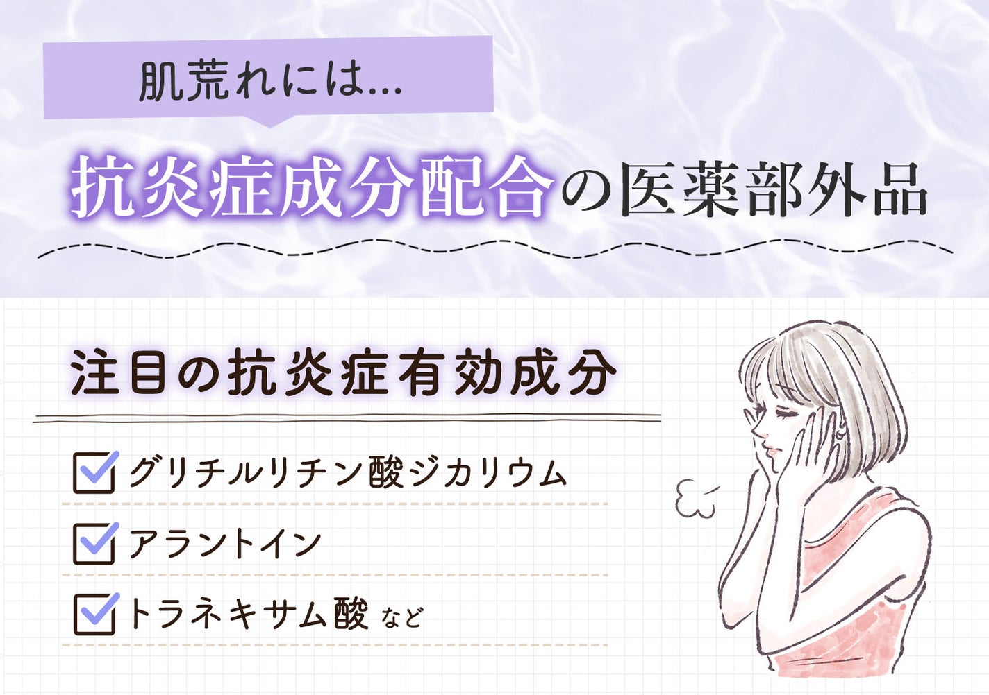 肌荒れには抗炎症成分配合の医薬部外品。注目の抗炎症有効成分はグリチルリチン酸ジカリウム・アラントイン・トラネキサム酸などです。