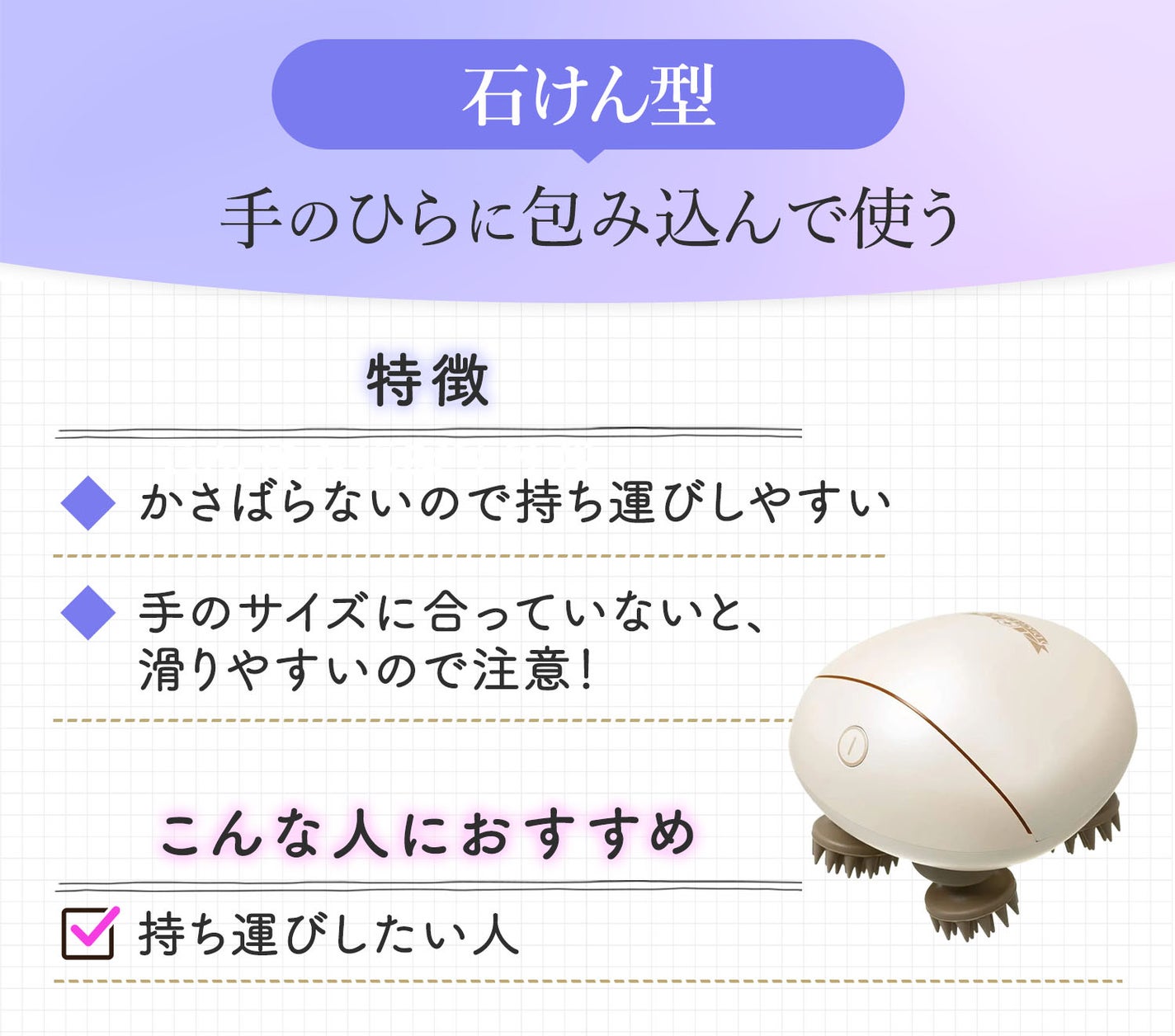 石けん型は手のひらに包み込んで使う。かさばらないので持ち運びしやすいが手のサイズに合っていないと、滑りやすいので注意!持ち運びしたい人におすすめ。