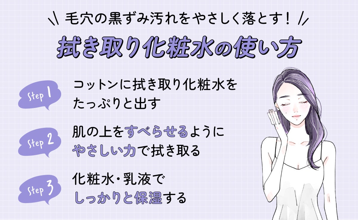 毛穴の黒ずみ汚れをやさしく落とす!拭き取り化粧水の使い方。コットンに拭き取り化粧水をたっぷりと出し肌の上をすべらせるようにやさしい力で拭き取る。化粧水・乳液でしっかりと保湿する。