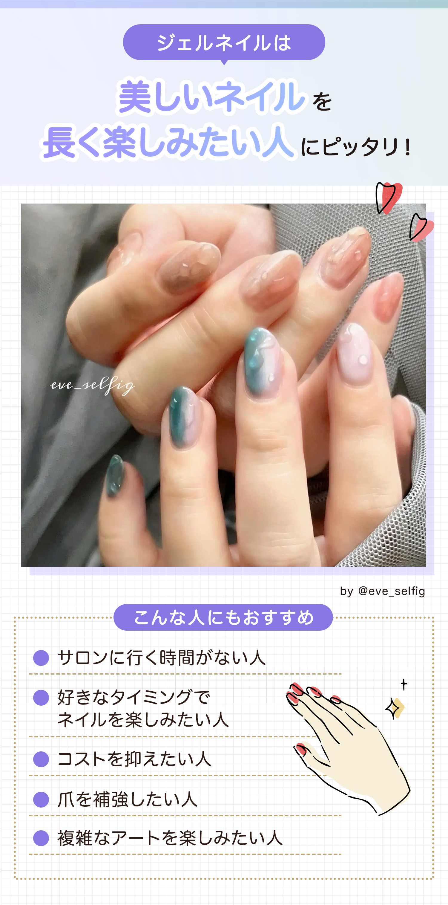 ジェルネイルは美しいネイルを長く楽しみたい人にピッタリ！サロンに行く時間がない人・好きなタイミングでネイルを楽しみたい人・コストを抑えたい人・爪を補強したい人・複雑なアートを楽しみたい人にもおすすめ。