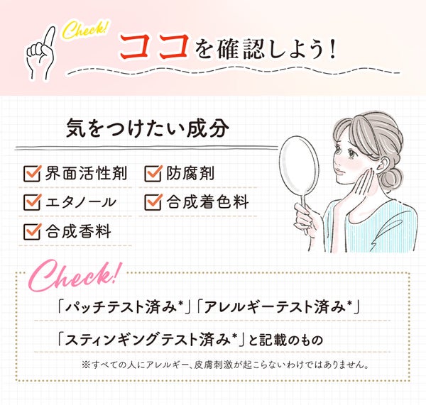 成分やテスト済みの記載を確認しよう!気をつけたい成分は界面活性剤・防腐剤・エタノール・合成着色料・合成香料。「パッチテスト済み*」「アレルギーテスト済み*」「スティンギングテスト済み*」と記載のものもチェック!*すべての人にアレルギー、皮膚刺激が起こらないというわけではありません