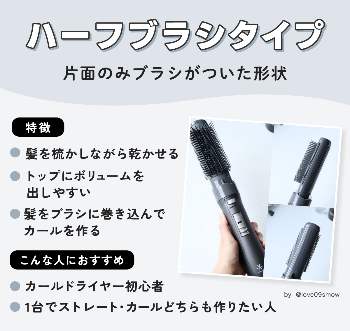 ハーフブラシタイプは片面のみブラシがついた形状。髪を梳かしながら乾かせてトップにボリュームを出しやすく髪をブラシに巻き込んでカールを作るのが特徴。カールドライヤー初心者や1台でストレート・カールどちらも作りたい人におすすめ。