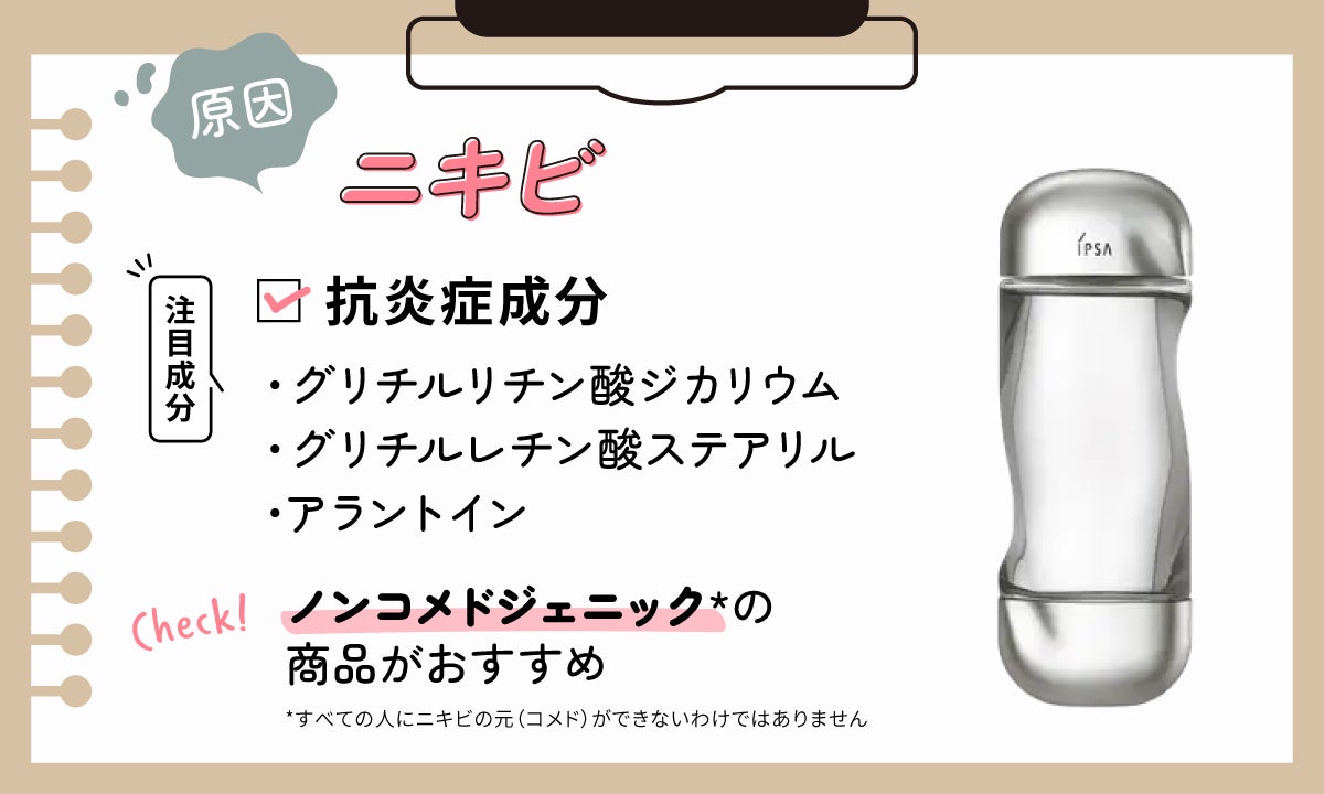 ニキビが原因の場合は抗炎症成分のグリチルリチン酸ジカリウム・グリチルレチン酸ステアリル・アラントインに注目。ノンコメドジェニック*の商品がおすすめ。*すべての人にニキビの元(コメド)ができないわけではありません