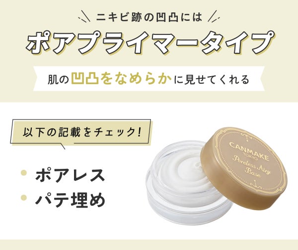 ニキビ跡の凹凸にはポアプライマータイプ。 肌の凹凸をなめらかに見せてくれます。「ポアレス」「パテ埋め」の記載をチェック!