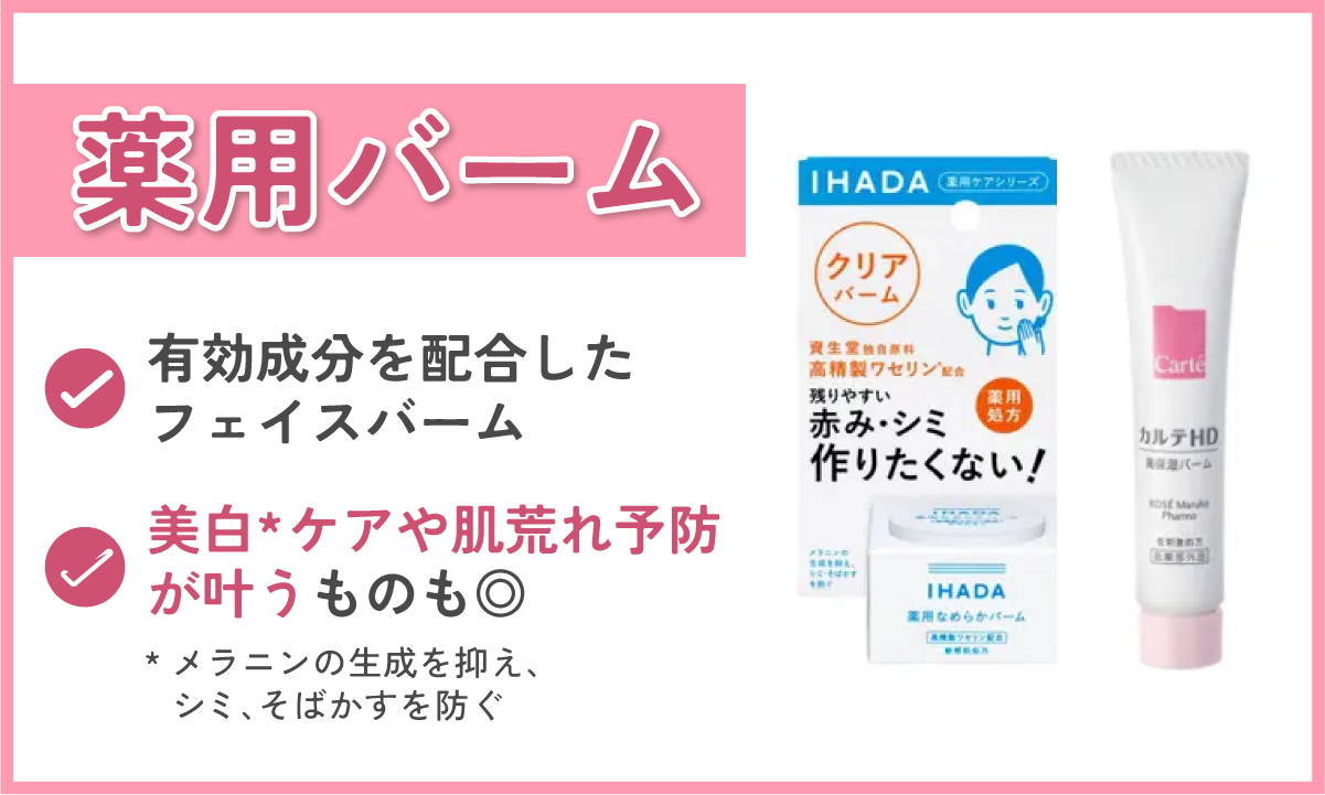 薬用バームは有効成分を配合したフェイスバーム。美白*ケアや肌荒れ予防が叶うものも◎。IHADA（イハダ）やカルテHDなどが人気。*メラニンの生成を抑え、シミ・そばかすを防ぐ。