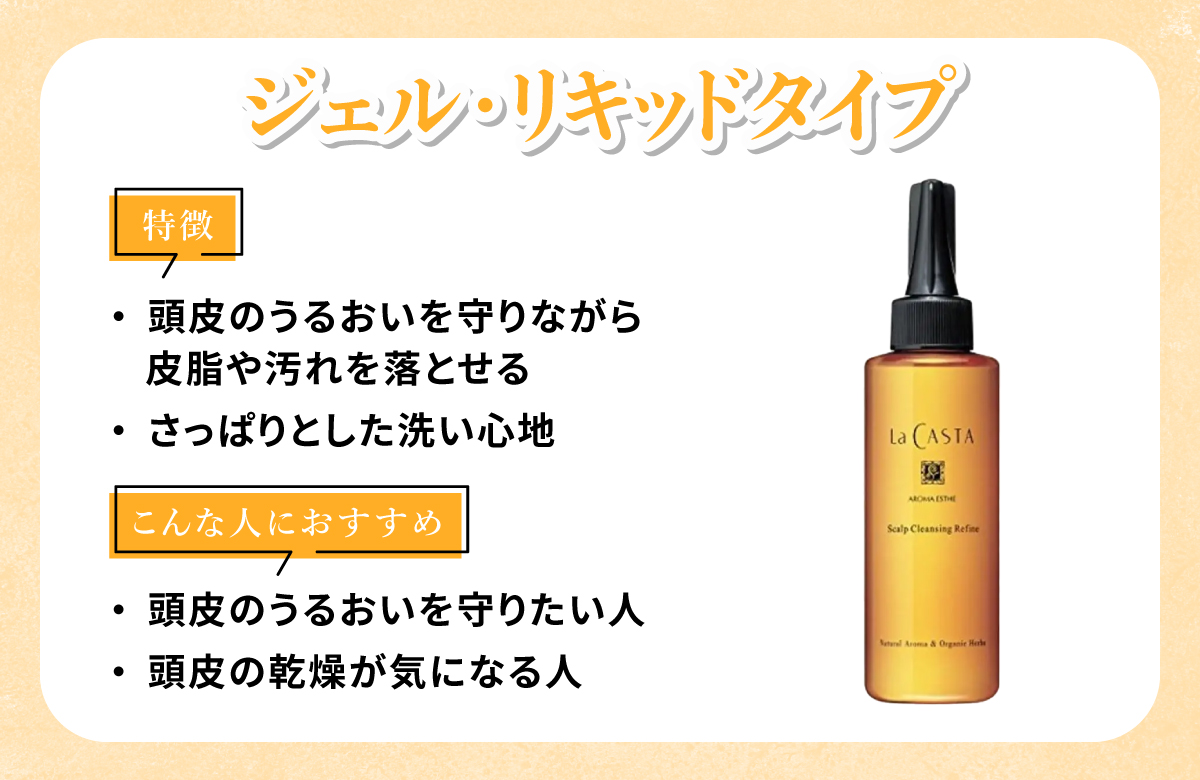 ジェル・リキッドタイプは頭皮のうるおいを守りながら皮脂や汚れを落とせてさっぱりとした洗い心地なのが特徴。頭皮のうるおいを守りたい人・頭皮の乾燥が気になる人におすすめ。