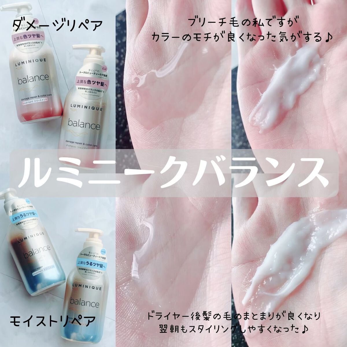 ルミニークバランスレビュー

テクスチャーはどちらも大きな違いはないけど使用感はモイストリペアはしっとり仕上がりでダメージリペアは髪の毛に潤いを与えてくれるような仕上がり♪

✔︎ルミニークバランスモイストリペア
上質なうるツヤ髪へ
しっと