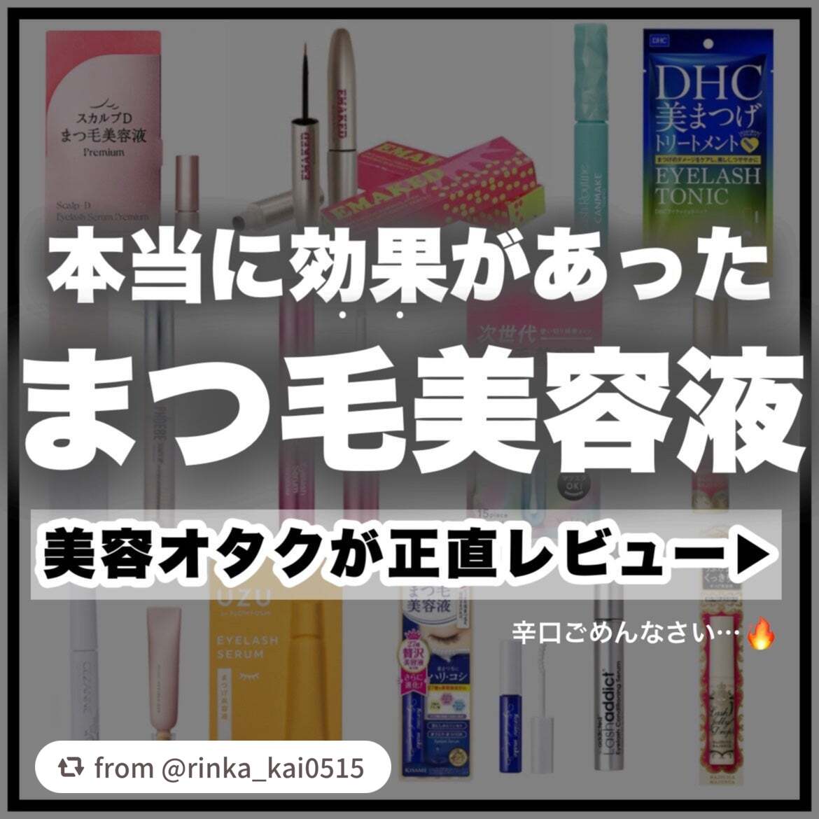 【rinka_kai0515さんから引用】

“【完全保存版】美容オタクがガチで効果があったまつ毛美容液を10個厳選紹介！！

今回は、

一切の忖度なしで

今まで使ってきたたくさんのまつ毛美容液の中から本当に効果があったものだけを10個