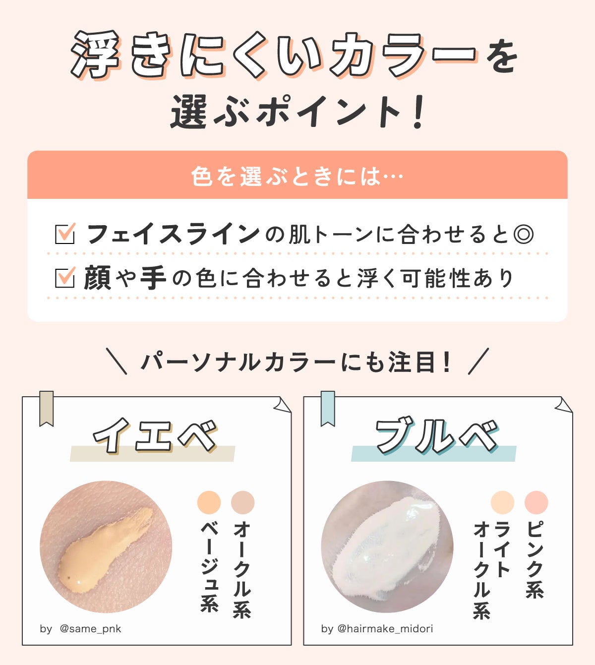 浮きにくいカラーを選ぶポイント!色を選ぶときには顔や手の色に合わせると浮く可能性があるのでフェイスラインの肌トーンに合わせると◎。パーソナルカラーにも注目しイエベならオークル系・ベージュ系、ブルベならピンク系・ライトオークル系がおすすめです。