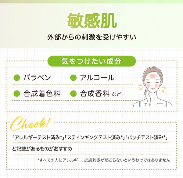 敏感肌は外部からの刺激を受けやすい。気をつけたい成分はパラベン・アルコール・合成着色料・合成香料などです。「アレルギーテスト済み*」「スティンギングテスト済み*」「パッチテスト済み*」と記載のものがおすすめ。*すべての人にアレルギー、皮脂刺激が起こらないわけではありません