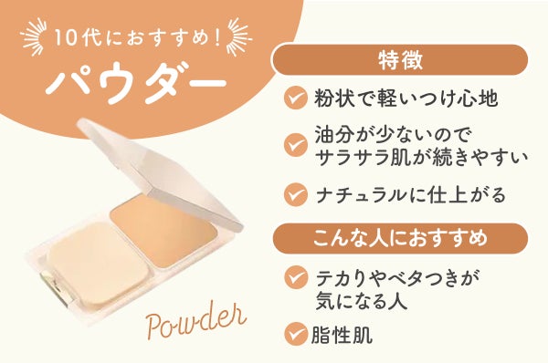 パウダーの特徴は粉状で軽いつけ心地で油分が少ないのでサラサラ肌が続きやすくナチュラルに仕上がる。テカりやベタつきが気になる人、脂性肌におすすめ。