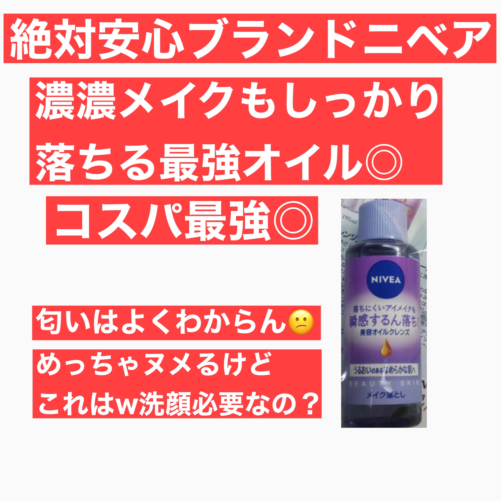 ニベア
クレンジングオイルS
クレンジングオイル ビューティースキン

Amazon→本体195ml   1,155円(2024/04/22現在)

試供品のため20ml使用




総評
コスパ◎
落ち具合◎
匂い×
洗い上がり× →ヌメ