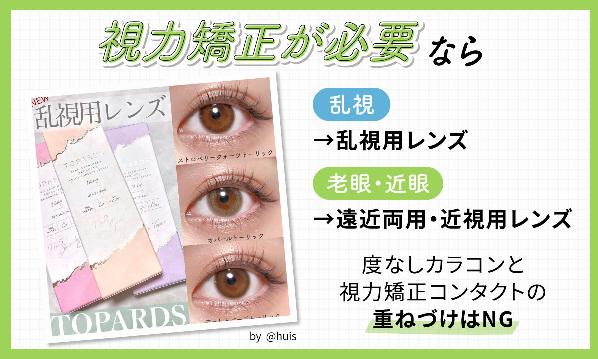 視力矯正が必要なら乱視の人は乱視用レンズ、老眼と近眼はある人は遠近両用・近視用レンズを選びましょう。度なしカラコンと視力矯正コンタクトの重ねづけはNGです。