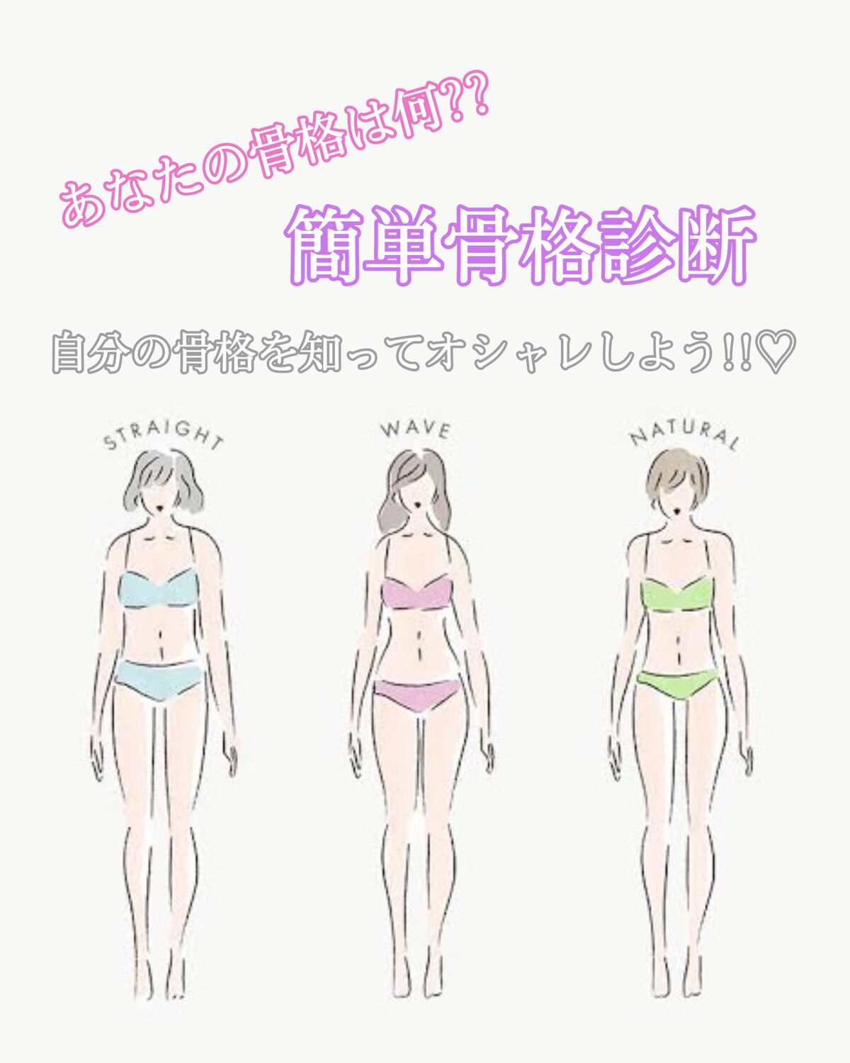 あなたの骨格は何??
自分の骨格を知ってオシャレしよう!!♡


↓の9つの質問に答えて A B C どれが多いかカウントしてみてください!!


Q1.体全体の印象は？

A. ヒップやバストが大きく、ボリュームのある体型
B. 上半身よ