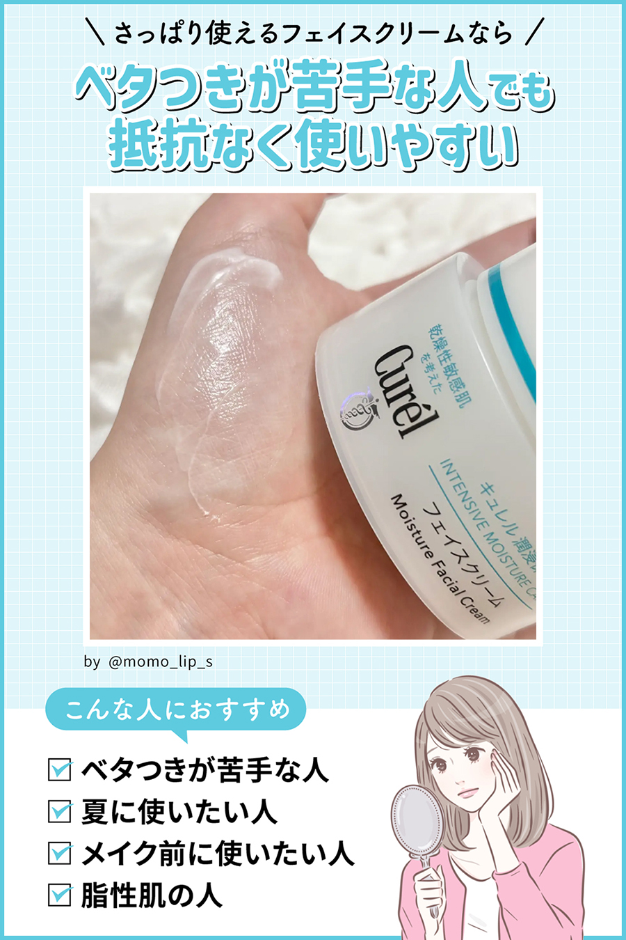 さっぱり使えるフェイスクリームならベタつきが苦手な人でも抵抗なく使いやすい。ベタつきが苦手な人・夏に使いたい人・メイク前に使いたい人・脂性肌の人におすすめ。