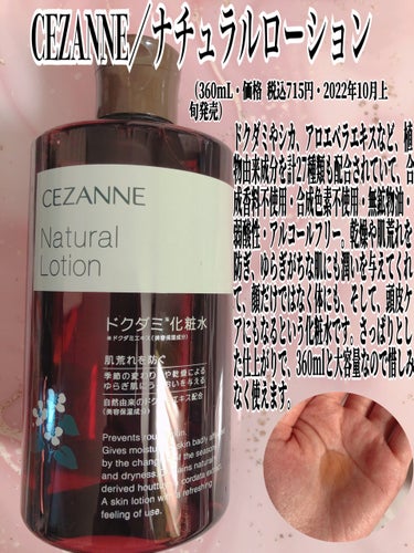 CEZANNE／ナチュラルローション

（360mL・価格 税込715円・2022年10月上旬発売）

ドクダミやシカ、アロエベラエキスなど、植物由来成分を計27種類も配合。合成香料不使用・合成色素不使用・無鉱物油・弱酸性・アルコールフリー。乾燥や肌荒れを防ぎ、ゆらぎがちな肌にも潤いを与えてくれて、顔だけではなく体にも、そして、頭皮ケアにもなるという化粧水です。さっぱりとした仕上がりで、360mlと大容量なので惜しみなく使えます。
私はコットンにひたひたになるぐらい染み込ませて、マスクによる摩擦で乾燥した顎のラインに貼り付ける方法がお気に入りです！

特徴
角質層に素早くなじみ、お肌をサラサラに整えます。
1本で3役、顔・ボデイ・頭皮まで使えます。
季節の変わり目や乾燥によるゆらぎ肌にうるおいを与えます。
ドクダミエキス他、ツボクサ葉/茎エキスなどの植物エキス配合。
4つのフリー処方（合成香料不使用・合成色素不使用・無鉱物油・アルコールフリー）。
弱酸性。
たっぷり使える360mLの大容量タイプ。の画像 その0