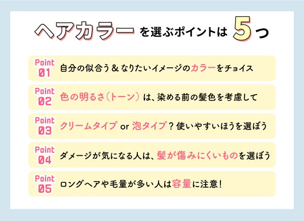 ヘアカラーを選ぶポイントは5つ。自分の似合う&なりたいイメージのカラーをチョイス。色の明るさ(トーン)は、染める前の髪色を考慮して。クリームタイプ?泡タイプ?使いやすい方を選ぼう。ダメージが気になる人は、髪が傷みにくいものを選ぼう。ロングヘアや毛量が多い人は容量に注意!