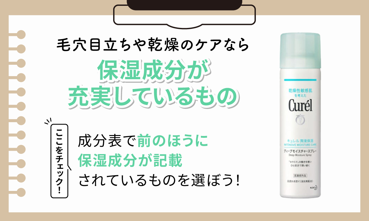 毛穴目立ちや乾燥のケアなら保湿成分が充実しているものがおすすめ。成分表で前のほうに保湿成分が記載されているものを選ぼう！