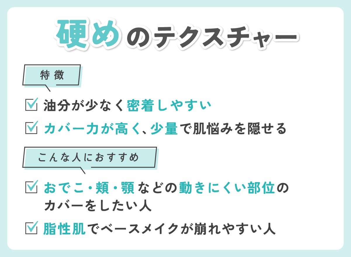 硬めのテクスチャーの特徴はカバー力が高く、少量で肌悩みを隠せ油分が少なく密着しやすいところ。おでこ・頬・顎などの動きにくい部位のカバーをしたい人や脂性肌でベースメイクが崩れやすい人におすすめ。