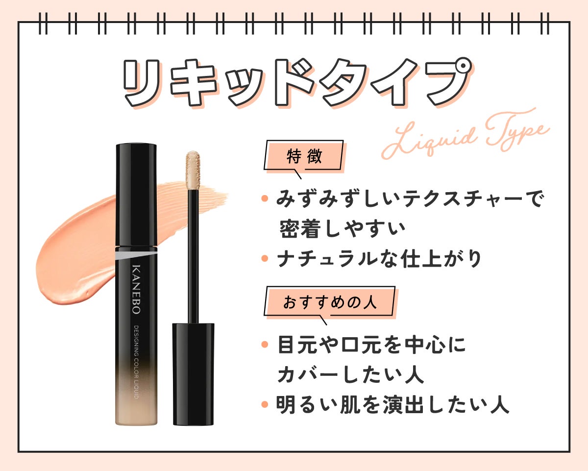 リキッドタイプはみずみずしいテクスチャーで密着しやすくナチュラルな仕上がり。目元や口元を中心にカバーしたい人や明るい肌を演出したい人におすすめ。