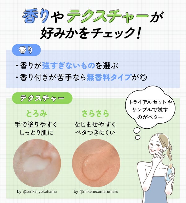 香りやテクスチャーが好みかをチェック!香りが強すぎないものを選ぶ・香り付きが苦手なら無香料タイプを選ぶのが◎。テクスチャーは手で塗りやすくしっとり肌に整えるとろみと、なじませやすくベタつきにくいさらさらのものがある。トライアルセットやサンプルで試すのがベターです。