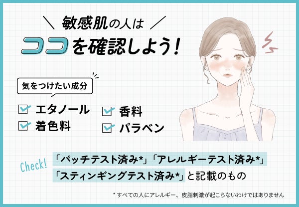 敏感肌の人は気をつけたい成分のエタノール・香料・着色料・パラベンを確認しよう!「パッチテスト済み*」「アレルギーテスト済み*」「スティンギングテスト済み*」と記載のもの。*すべての人にアレルギー、皮膚刺激が起こらないというわけではありません