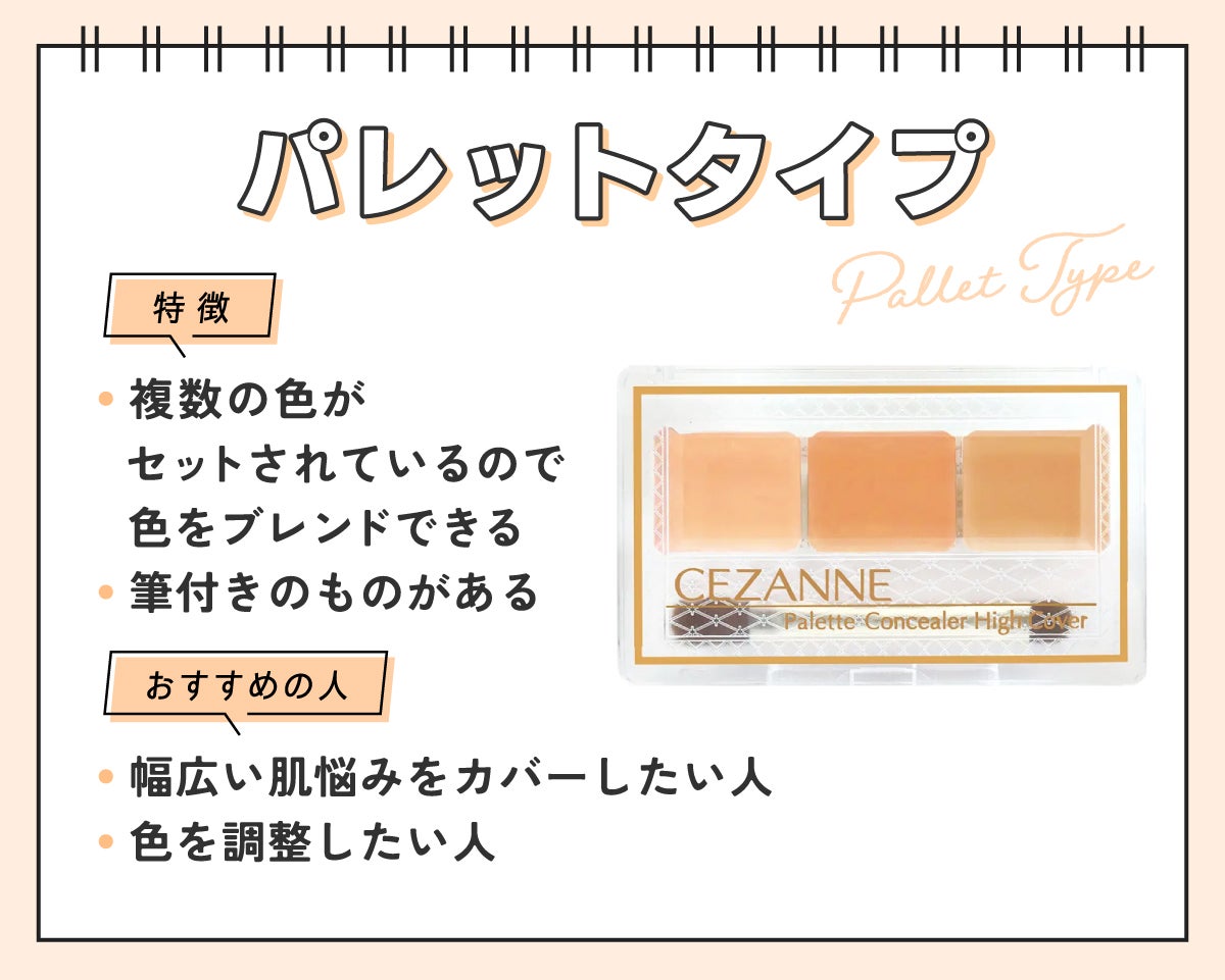 パレットタイプは複数の色がセットされているので色をブレンドできるのが特徴で筆付きのものもあります。幅広い肌悩みをカバーしたい人や色を調整したい人におすすめ。