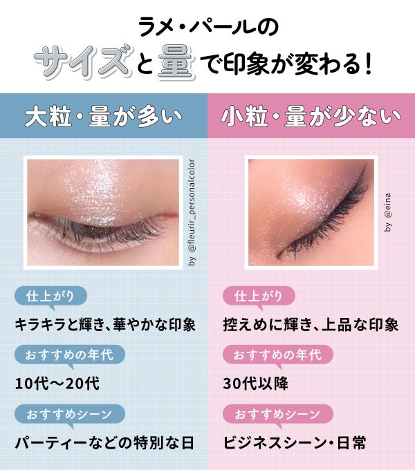 ラメ・パールのサイズと量で印象が変わる!大粒・量が多いものはキラキラと輝き、華やかな印象に仕上がる。10代~20代やパーティーなどの特別な日におすすめ。小粒・量が少ないものは控えめに輝き、上品な印象に仕上がる。30代以降やビジネスシーン・日常におすすめ。