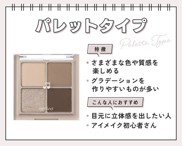 パレットタイプはさまざまな色や質感を楽しめてグラデーションを作りやすいものが多いのが特徴。目元に立体感を出したい人やアイメイク初心者さんにおすすめ。