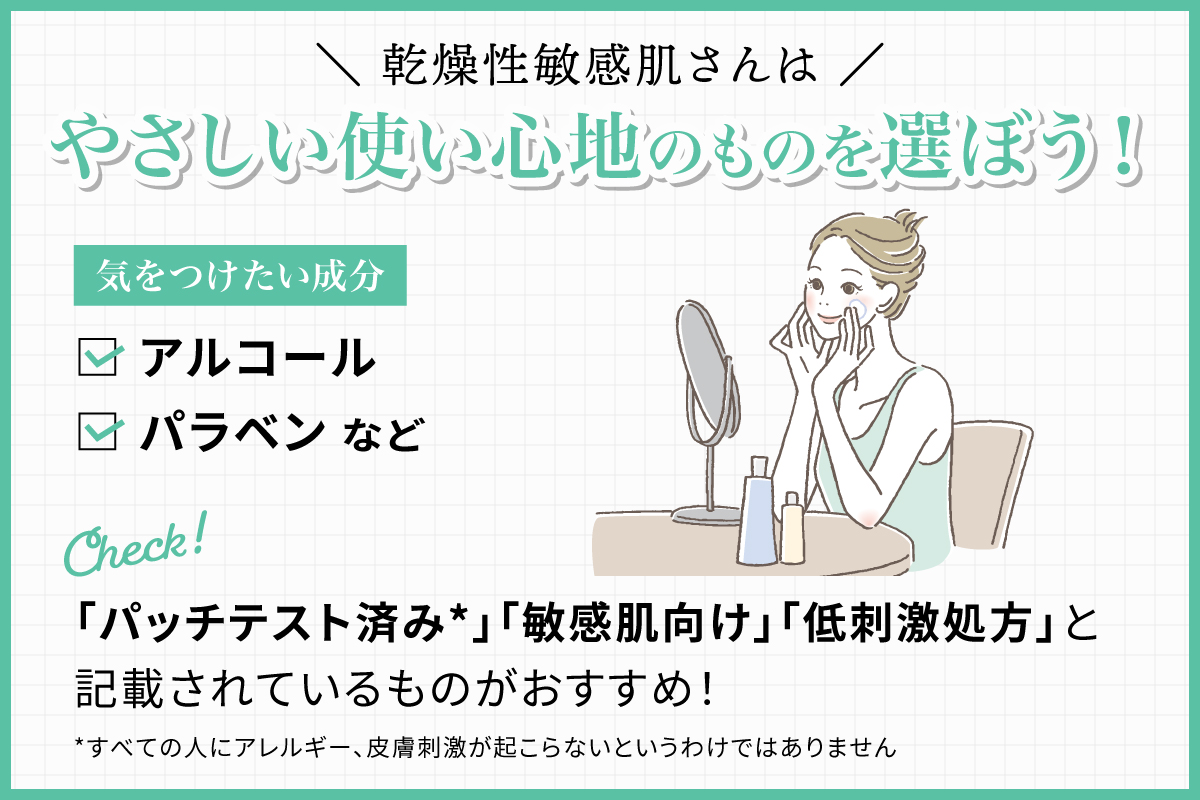 乾燥性敏感肌さんはやさしい使い心地のものを選ぼう！気をつけたい成分はアルコールやパラベンなど。「パッチテスト済み*」「敏感肌向け」「低刺激処方」と記載されているものがおすすめ！*すべての人にアレルギー、皮膚刺激が起こらないというわけではありません