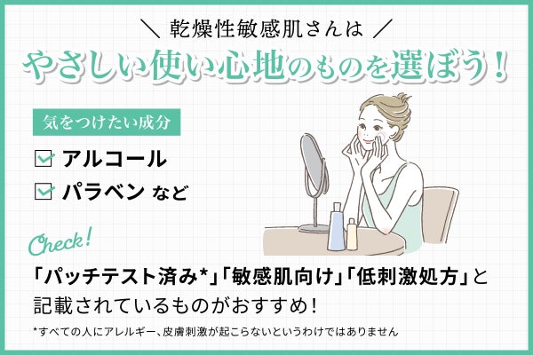 乾燥性敏感肌さんはやさしい使い心地のものを選ぼう!気をつけたい成分はアルコールやパラベンなど。「パッチテスト済み*」「敏感肌向け」「低刺激処方」と記載されているものがおすすめ!*すべての人にアレルギー、皮膚刺激が起こらないというわけではありません