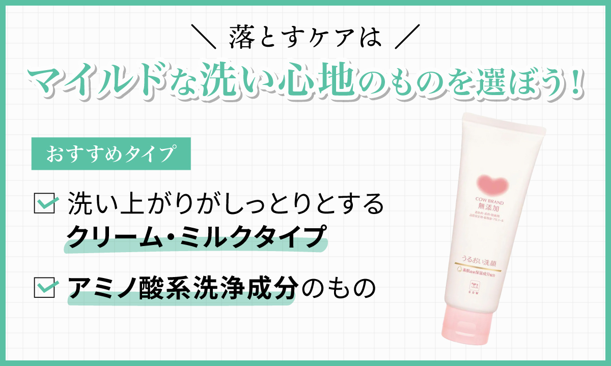 落とすケアはマイルドな洗い心地のものを選ぼう！おすすめのタイプは洗い上がりがしっとりとするクリーム・ミルクタイプや、アミノ酸系洗浄成分のもの。