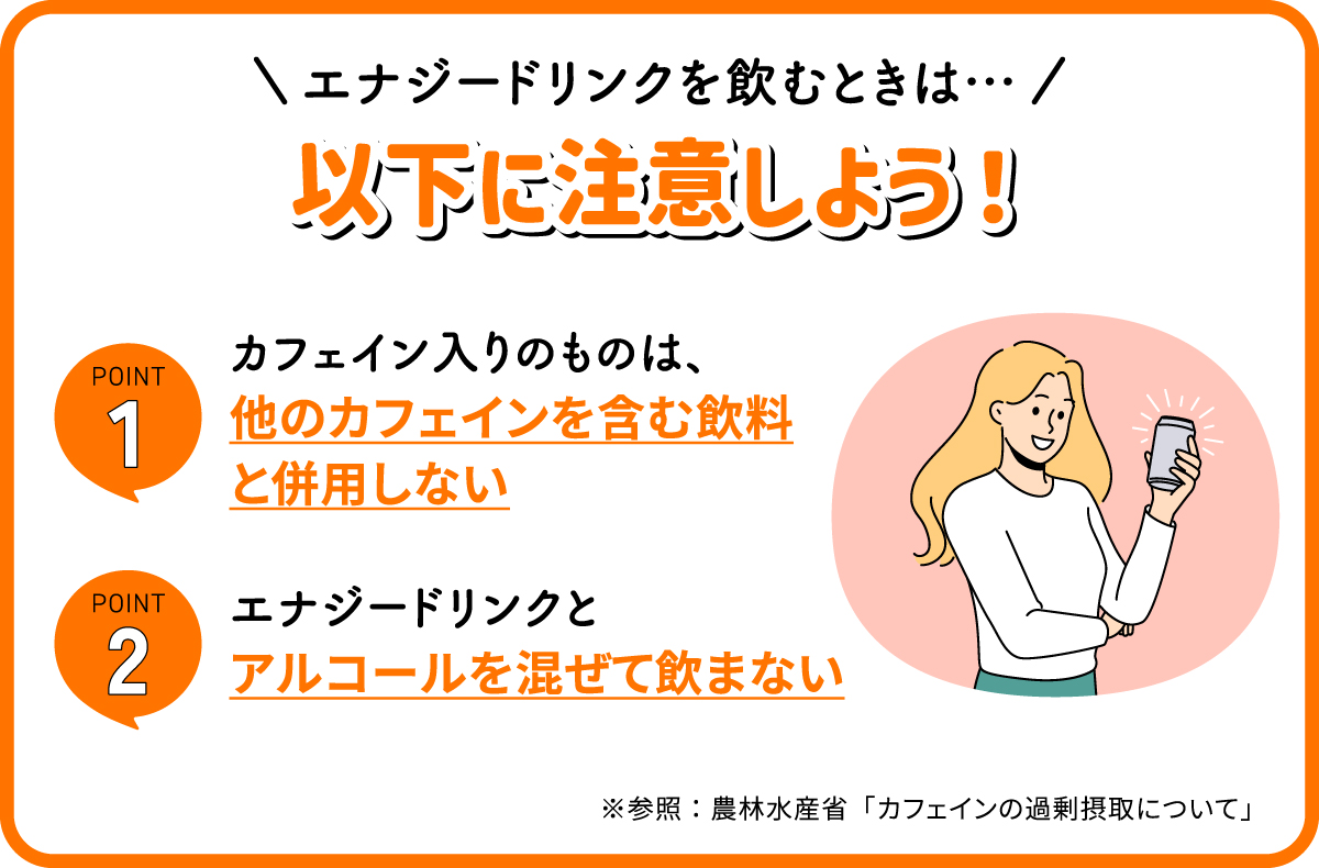 エナジードリンクを飲むときは次のポイントに注意しよう！カフェイン入りのものは、他のカフェインを含む飲料と併用しない。エナジードリンクとアルコールを混ぜて飲まない。※参照：農林水産省「カフェインの過剰摂取について」