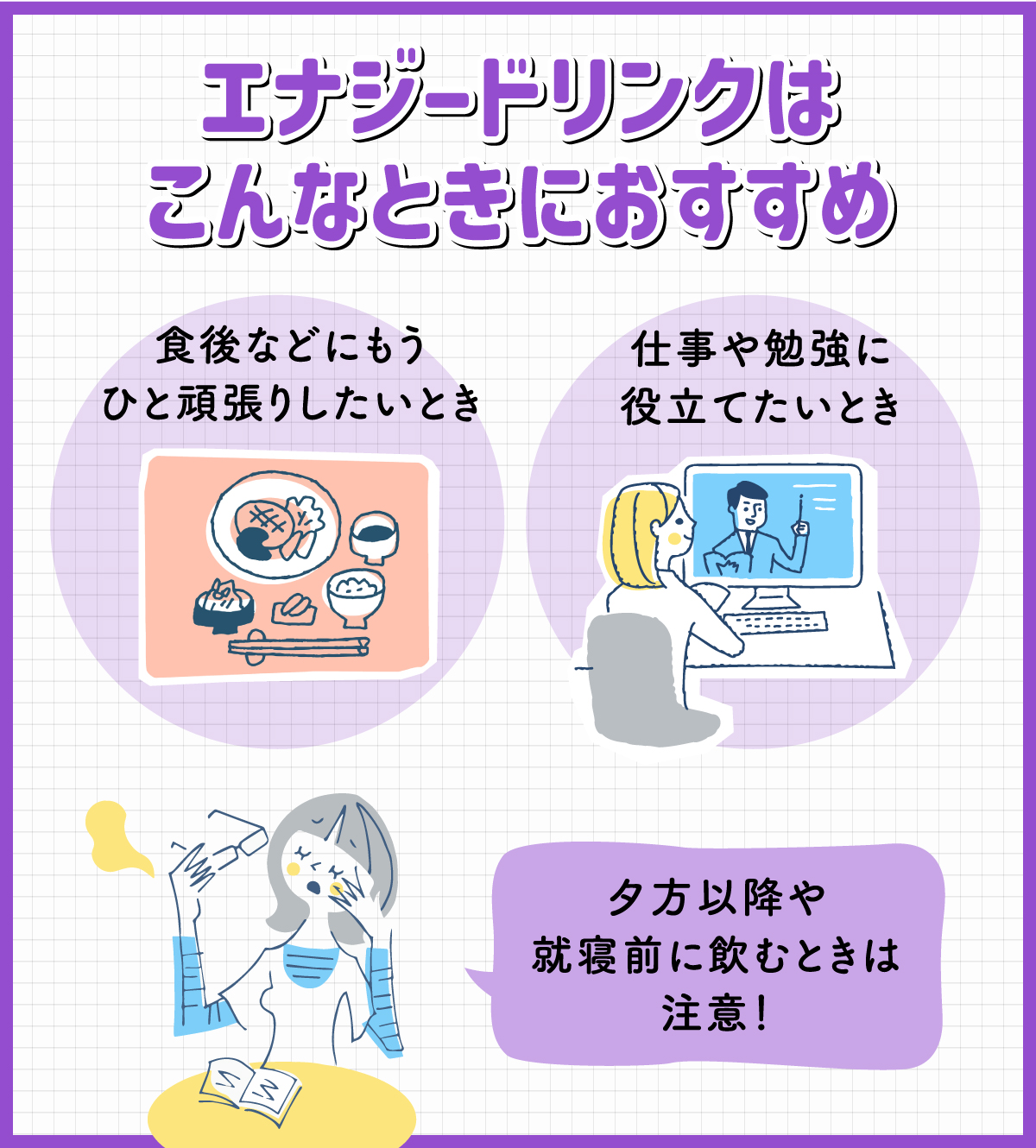 エナジードリンクは食後などにもうひと頑張りしたいときや仕事や勉強に役立てたいときにおすすめ。夕方以降や就寝前に飲むときは注意！