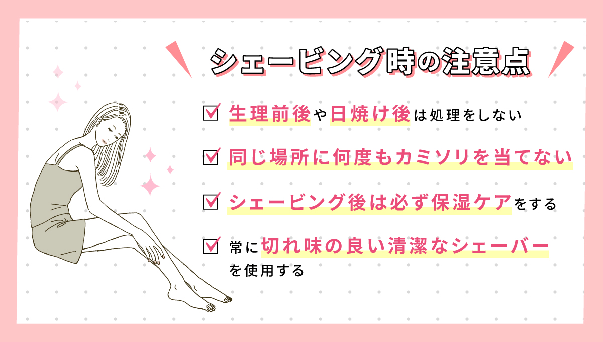 シェービング時の注意点。生理前後や日焼け後は処理をしない。同じ場所に何度もカミソリを当てない。シェービング後は必ず保湿ケアをする。常に切れ味の良い清潔なシェーバーを使用する。