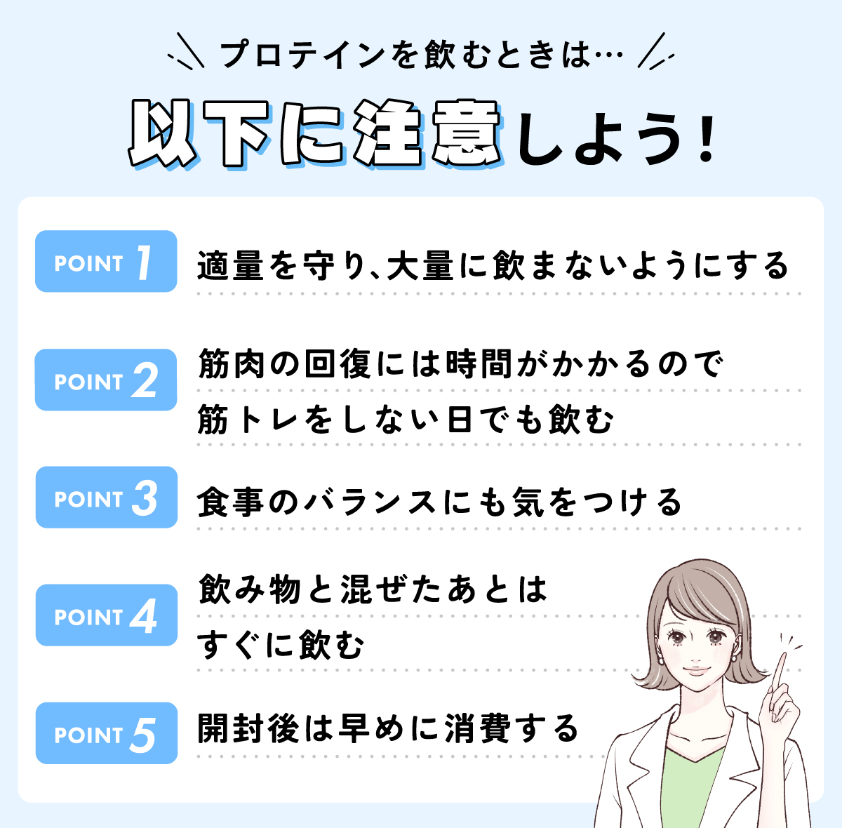 プロテインを飲むときは適量を守り、大量に飲まないようにする・筋肉の回復には時間がかかるので筋トレをしない日でも飲む・食事のバランスにも気をつける・飲み物と混ぜたあとはすぐに飲む・開封後は早めに消費することに注意しよう！
