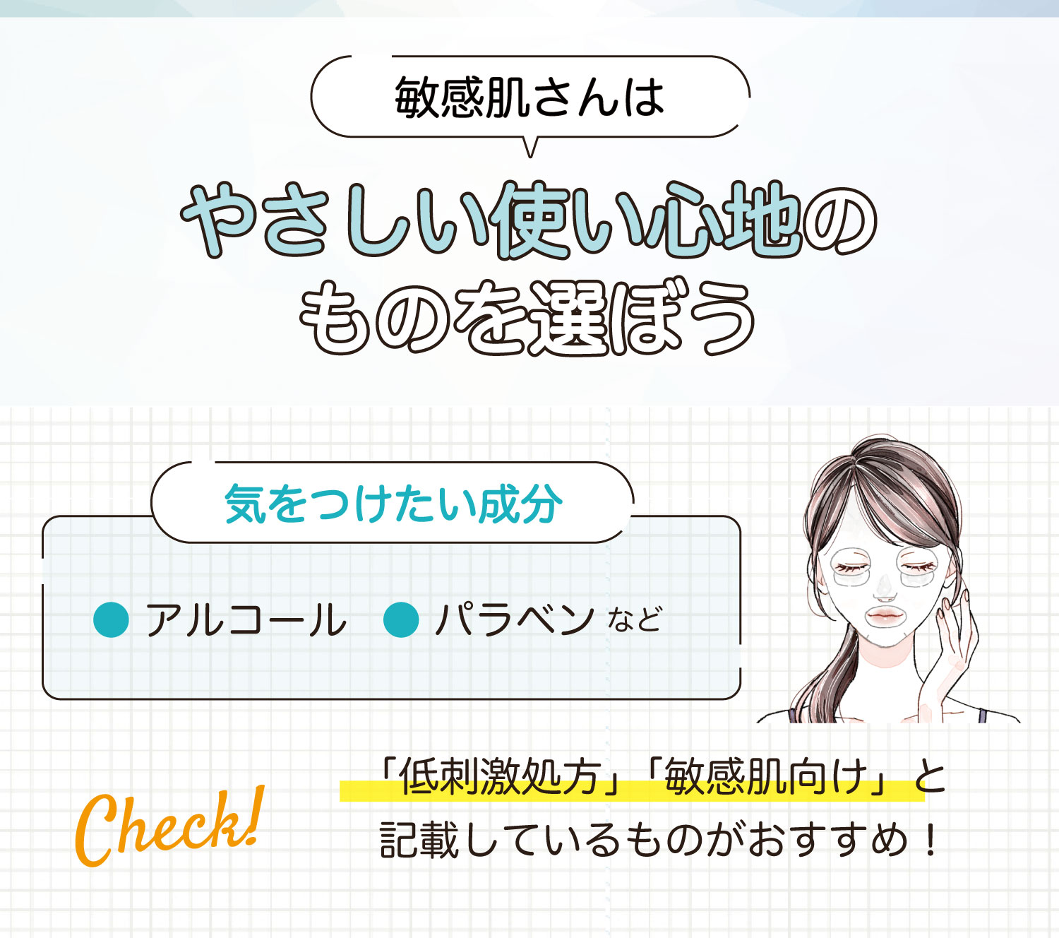 敏感肌さんはやさしい使い心地のものを選ぼう。気をつけたい成分はアルコール・パラベンなどです。「低刺激処方」「敏感肌向け」と記載しているものがおすすめ！