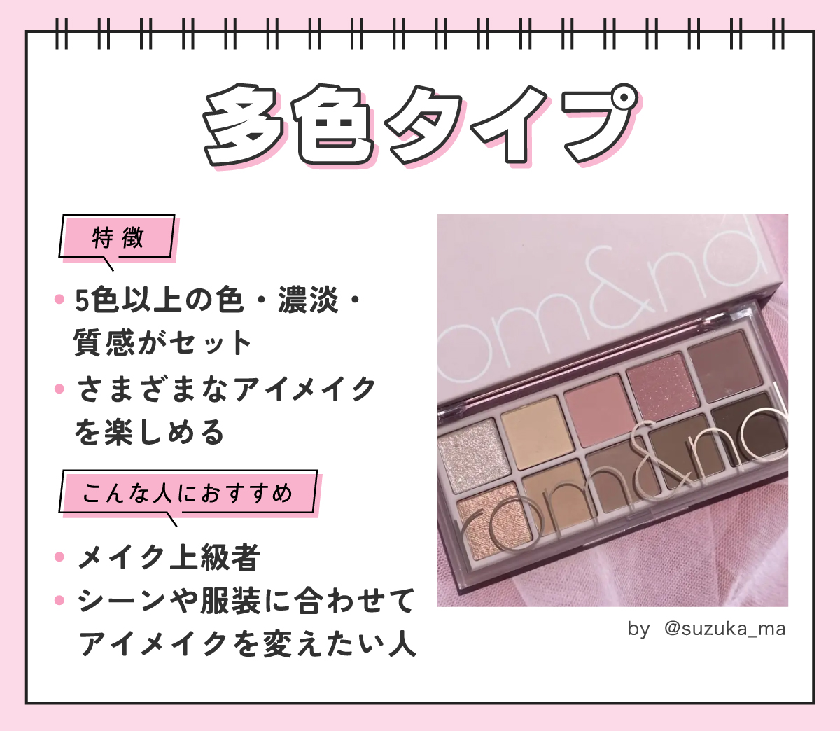 多色タイプは5色以上の色・濃淡・質感がセットになっていてさまざまなアイメイクを楽しめるのが特徴。メイク上級者やシーンや服装に合わせてアイメイクを変えたい人におすすめ。
