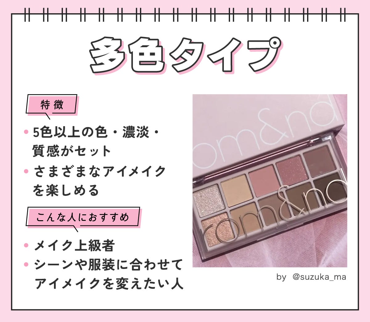 多色タイプは5色以上の色・濃淡・質感がセットになっていてさまざまなアイメイクを楽しめるのが特徴。メイク上級者やシーンや服装に合わせてアイメイクを変えたい人におすすめ。