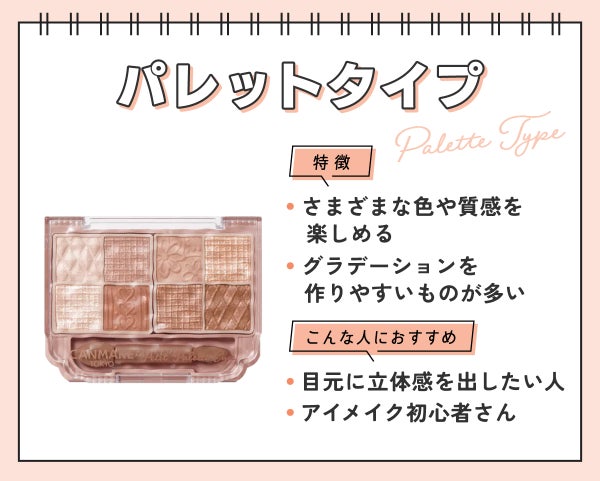 パレットタイプはさまざまな色や質感を楽しめ、グラデーションを作りやすいものが多いのが特徴。目元に立体感を出したい人やアイメイク初心者さんにおすすめ。