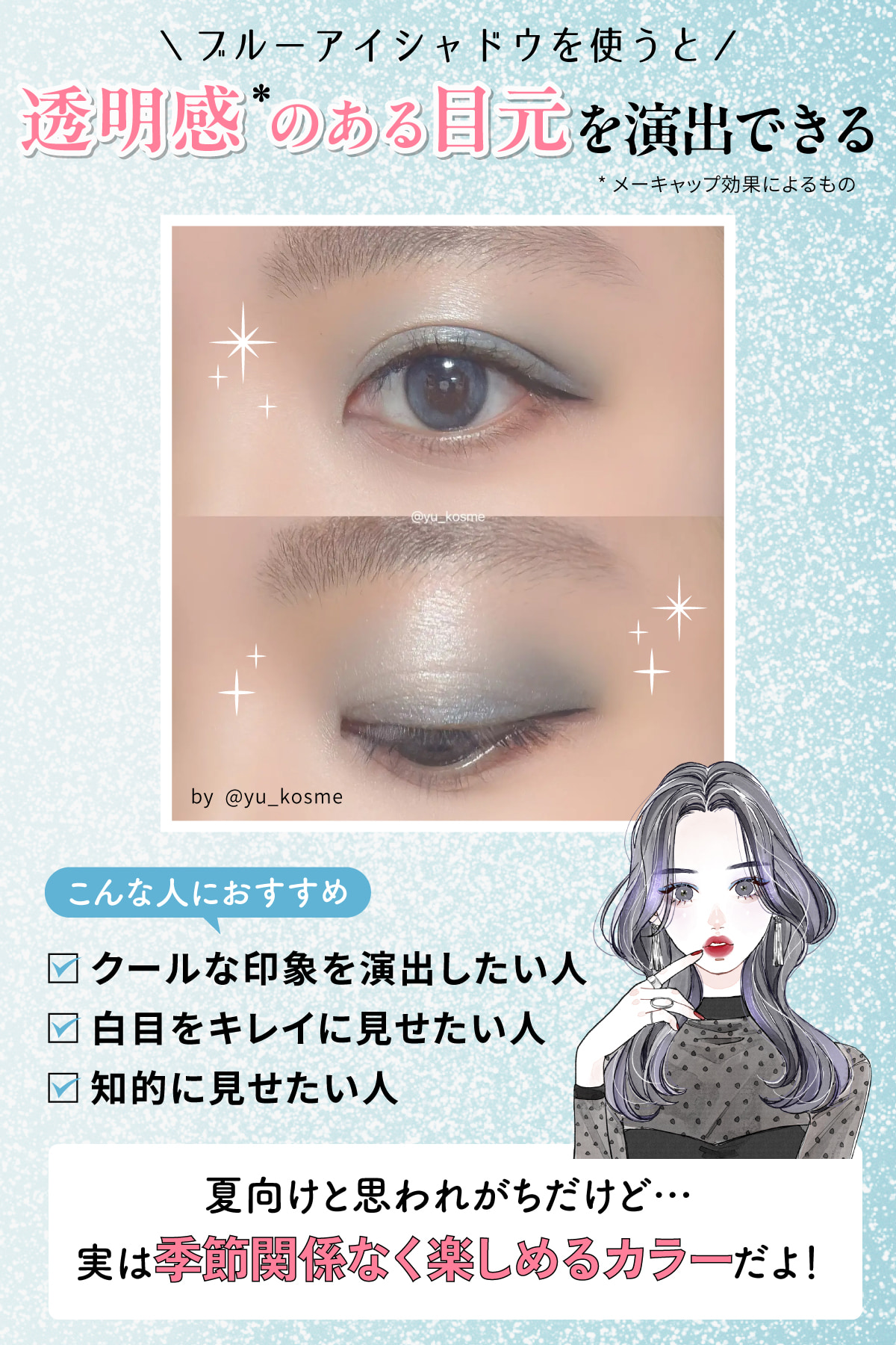 ブルーアイシャドウを使うと透明感*のある目元を演出できる。クールな印象を演出したい人・白目をキレイに見せたい人・知的に見せたい人におすすめ。夏向けと思われがちだけど… 実は季節関係なく楽しめるカラーだよ！*メーキャップ効果によるもの